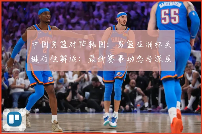 中国男篮对阵韩国：男篮亚洲杯关键对位解读：最新赛事动态与深度分析