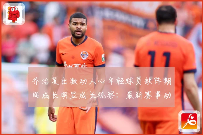 乔治复出激动人心年轻球员缺阵期间成长明显成长观察：最新赛事动态与深度分析