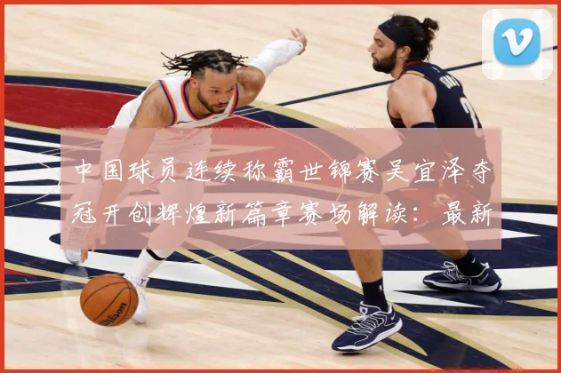 中国球员连续称霸世锦赛吴宜泽夺冠开创辉煌新篇章赛场解读：最新赛事动态与深度分析