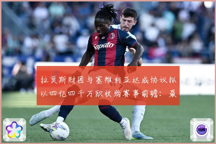 拉莫斯财团与塞维利亚达成协议拟以四亿四千万欧收购赛事前瞻：最新赛事动态与深度分析