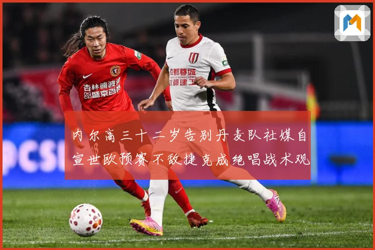内尔高三十二岁告别丹麦队社媒自宣世欧预赛不敌捷克成绝唱战术观察：最新赛事动态与深度分析
