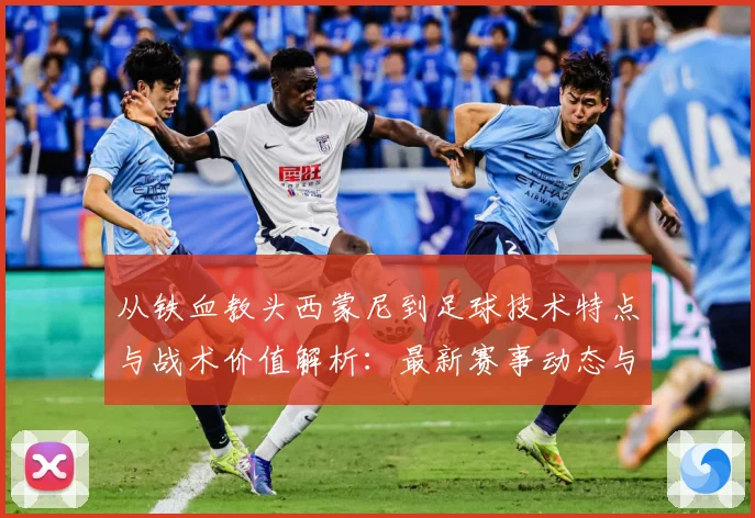 从铁血教头西蒙尼到足球技术特点与战术价值解析：最新赛事动态与深度分析