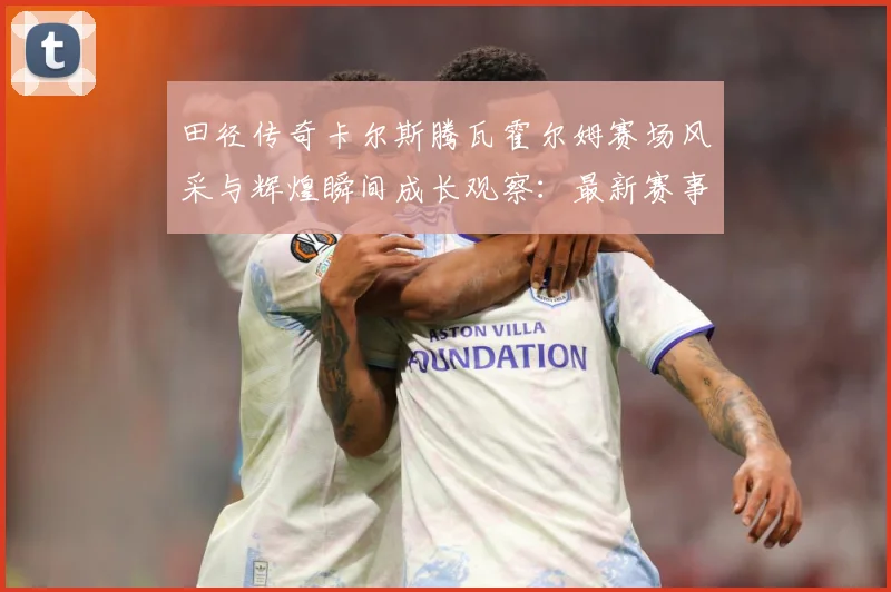 田径传奇卡尔斯腾瓦霍尔姆赛场风采与辉煌瞬间成长观察：最新赛事动态与深度分析