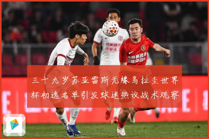 三十九岁苏亚雷斯无缘乌拉圭世界杯初选名单引发球迷热议战术观察：最新赛事动态与深度分析