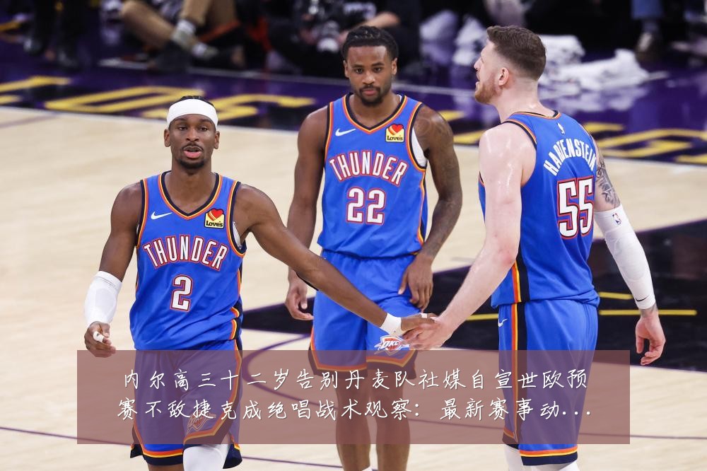 内尔高三十二岁告别丹麦队社媒自宣世欧预赛不敌捷克成绝唱战术观察:最新赛事动态与深度分析