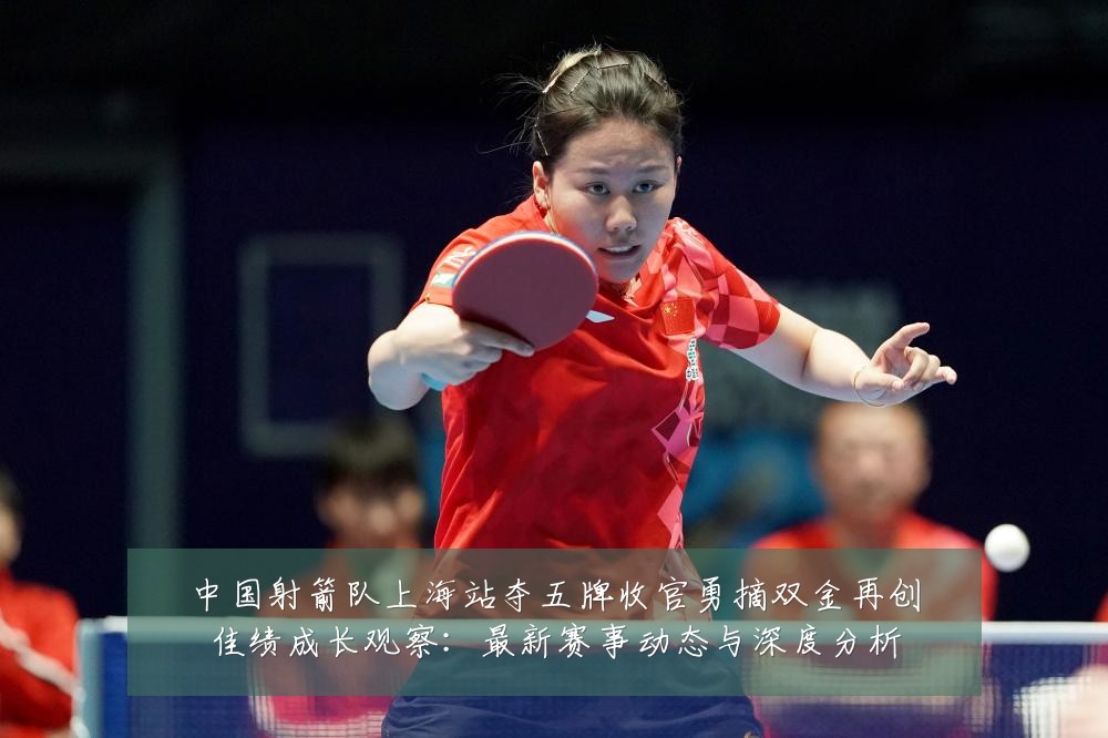 中国射箭队上海站夺五牌收官勇摘双金再创佳绩成长观察：最新赛事动态与深度分析